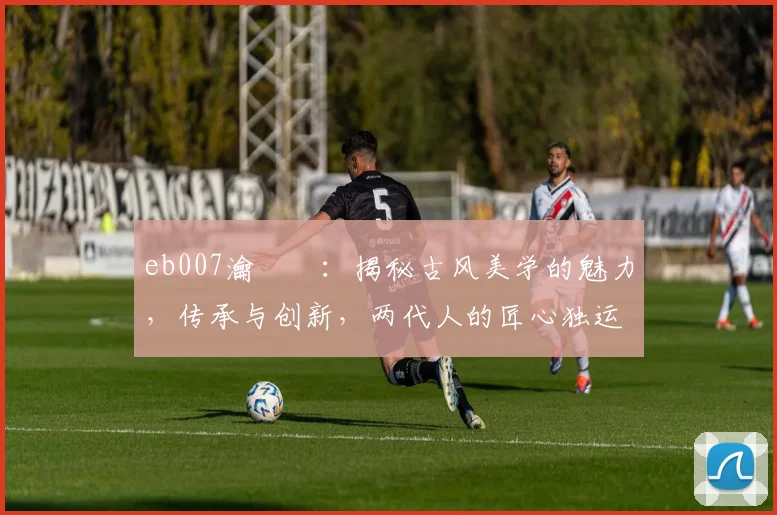 eb007瀹樼綉：揭秘古风美学的魅力，传承与创新，两代人的匠心独运