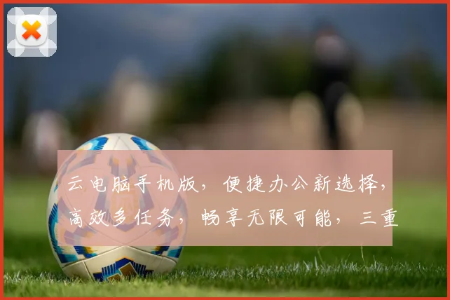云电脑手机版，便捷办公新选择，高效多任务，畅享无限可能，三重优势，体验非凡