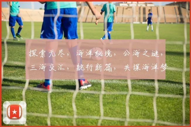 探索无尽，海洋秘境，公海之谜，三海交汇，航行新篇，共谋海洋梦。