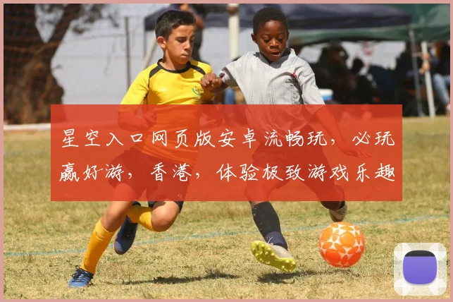 星空入口网页版安卓流畅玩，必玩赢好游，香港，体验极致游戏乐趣，不容错过