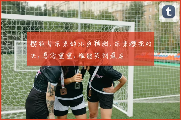 樱花与东京的比分预测,东京樱花对决,悬念重重,谁能笑到最后